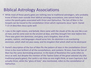Biblical Astrology Associations
 While most of these pearly gates are nothing new to traditional astrologers, who probably
  know of them even outside their biblical astrology associations, one cannot help but
  notice the pearly gates associated with Orion and Ophiuchus. The Son of Man in the
  Gospels can be traced to the constellation Orion which represents Jesus' Spirit. Daniel
  7:13-14 describes Jesus quite well:

 I saw in the night visions, and behold, there came with the clouds of the sky one like a son
  of man, and he came even to the ancient of days, and they brought him near before him.
  There was given him dominion, and glory, and a kingdom, that all the
  peoples, nations, and languages should serve him: his dominion is an everlasting
  dominion, which shall not pass away, and his kingdom that which shall not be destroyed.

 Daniel's description of the Son of Man fits the pattern of stars in the constellation Orion!
  Orion is the most brilliant of all the constellations, and contains 78 stars. Even the Son of
  Man has the same dominating presence. In the book of Revelation the Lamb refers to
  Jesus as well, but despite the mention of the Twelve Gates of the great celestial city (the
  traditional pearly gates), the Lamb is not Aries as one might think, or even Capricorn, but
  actually Orion, while the "glory of God," also mentioned, refers to the constellation of
  Ophiuchus.
 