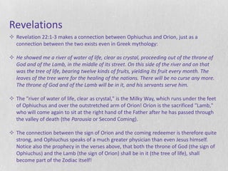 Revelations
 Revelation 22:1-3 makes a connection between Ophiuchus and Orion, just as a
  connection between the two exists even in Greek mythology:

 He showed me a river of water of life, clear as crystal, proceeding out of the throne of
  God and of the Lamb, in the middle of its street. On this side of the river and on that
  was the tree of life, bearing twelve kinds of fruits, yielding its fruit every month. The
  leaves of the tree were for the healing of the nations. There will be no curse any more.
  The throne of God and of the Lamb will be in it, and his servants serve him.

 The "river of water of life, clear as crystal," is the Milky Way, which runs under the feet
  of Ophiuchus and over the outstretched arm of Orion! Orion is the sacrificed "Lamb,"
  who will come again to sit at the right hand of the Father after he has passed through
  the valley of death (the Parousia or Second Coming).

 The connection between the sign of Orion and the coming redeemer is therefore quite
  strong, and Ophiuchus speaks of a much greater physician than even Jesus himself.
  Notice also the prophecy in the verses above, that both the throne of God (the sign of
  Ophiuchus) and the Lamb (the sign of Orion) shall be in it (the tree of life), shall
  become part of the Zodiac itself!
 
