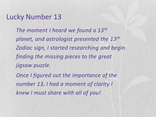 Lucky Number 13
  The moment I heard we found a 13 th
  planet, and astrologist presented the 13 th
  Zodiac sign, I started researching and begin
  finding the missing pieces to the great
  jigsaw puzzle.
  Once I figured out the importance of the
  number 13, I had a moment of clarity I
  knew I must share with all of you!
 