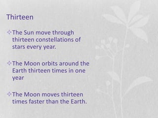 Thirteen
The Sun move through
 thirteen constellations of
 stars every year.

The Moon orbits around the
 Earth thirteen times in one
 year

The Moon moves thirteen
 times faster than the Earth.
 
