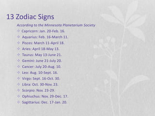 13 Zodiac Signs
   According to the Minnesota Planetarium Society
    Capricorn: Jan. 20-Feb. 16.
    Aquarius: Feb. 16-March 11.
    Pisces: March 11-April 18.
    Aries: April 18-May 13.
    Taurus: May 13-June 21.
    Gemini: June 21-July 20.
    Cancer: July 20-Aug. 10.
    Leo: Aug. 10-Sept. 16.
    Virgo: Sept. 16-Oct. 30.
    Libra: Oct. 30-Nov. 23.
    Scorpio: Nov. 23-29.
    Ophiuchus: Nov. 29-Dec. 17.
    Sagittarius: Dec. 17-Jan. 20.
 