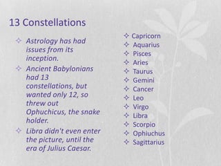 13 Constellations
                              Capricorn
  Astrology has had          Aquarius
   issues from its            Pisces
   inception.
                              Aries
  Ancient Babylonians        Taurus
   had 13                     Gemini
   constellations, but        Cancer
   wanted only 12, so         Leo
   threw out                  Virgo
   Ophuchicus, the snake      Libra
   holder.                    Scorpio
  Libra didn't even enter    Ophiuchus
   the picture, until the     Sagittarius
   era of Julius Caesar.
 