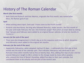 History of The Roman Calendar
March (the first month)
 Both Ovid and Plutarch said that Martius, originally the first month, was named after
  Mars, the Roman god of war.
April
 When writing about April, Ovid said "I have come to the fourth month”
 Plutarch said that Numa, the king who followed Romulus, made January the first month of
  the year and made February the last. One historian assigns that action an exact date by stating
  that "January and February were added to an original Roman calendar of only ten months in
  713 B.C.E.”
January (at the end of the year)
 There was also disagreement in Ovid’s day as to the sequence and time at which Januarius
  and Februarius were added to the original ten months.
February (at the end of the year)
 Apparently Februarius, when adopted, had but 23 days – traditionally the 23rd day of that
  month was the end of the calendar year. That indicates Februarius was observed in pre-
  Romulan times when months had as few as twenty days. Also, adding five days at year -end (to
  extend February’s length to 28) is similar to the change made by many other peoples
  who, around the time of Rome’s founding, added five days to their own calendar, but
  considered them to be unlucky and not part of the normal year.
 