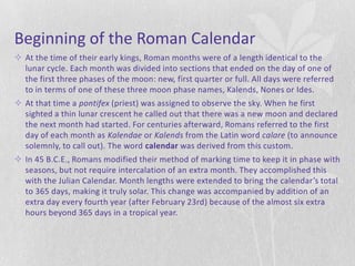 Beginning of the Roman Calendar
 At the time of their early kings, Roman months were of a length identical to the
  lunar cycle. Each month was divided into sections that ended on the day of one of
  the first three phases of the moon: new, first quarter or full. All days were referred
  to in terms of one of these three moon phase names, Kalends, Nones or Ides.
 At that time a pontifex (priest) was assigned to observe the sky. When he first
  sighted a thin lunar crescent he called out that there was a new moon and declared
  the next month had started. For centuries afterward, Romans referred to the first
  day of each month as Kalendae or Kalends from the Latin word calare (to announce
  solemnly, to call out). The word calendar was derived from this custom.
 In 45 B.C.E., Romans modified their method of marking time to keep it in phase with
  seasons, but not require intercalation of an extra month. They accomplished this
  with the Julian Calendar. Month lengths were extended to bring the calendar’s total
  to 365 days, making it truly solar. This change was accompanied by addition of an
  extra day every fourth year (after February 23rd) because of the almost six extra
  hours beyond 365 days in a tropical year.
 
