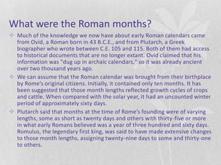 What were the Roman months?
 Much of the knowledge we now have about early Roman calendars came
  from Ovid, a Roman born in 43 B.C.E., and from Plutarch, a Greek
  biographer who wrote between C.E. 105 and 115. Both of them had access
  to historical documents that are no longer extant. Ovid claimed that his
  information was "dug up in archaic calendars," so it was already ancient
  over two thousand years ago.
 We can assume that the Roman calendar was brought from their birthplace
  by Rome’s original citizens. Initially, it contained only ten months. It has
  been suggested that those month lengths reflected growth cycles of crops
  and cattle. When compared with the solar year, it had an uncounted winter
  period of approximately sixty days.
 Plutarch said that months at the time of Rome’s founding were of varying
  lengths, some as short as twenty days and others with thirty-five or more
  in what early Romans believed was a year of three hundred and sixty days.
  Romulus, the legendary first king, was said to have made extensive changes
  to those month lengths, assigning twenty-nine days to some and thirty-one
  to others.
 