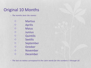 Original 10 Months
   • The months bore the names:


                   Martius
                   Aprilis
                   Maius
                   Juniius
                   Quintilis
                   Sextilis
                   September
                   October
                   November
                   December

   • The last six names correspond to the Latin words for the numbers 5 through 10.
 