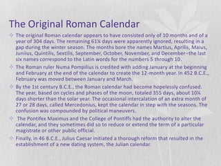 The Original Roman Calendar
 The original Roman calendar appears to have consisted only of 10 months and of a
  year of 304 days. The remaining 61¼ days were apparently ignored, resulting in a
  gap during the winter season. The months bore the names Martius, Aprilis, Maius,
  Juniius, Quintilis, Sextilis, September, October, November, and December–the last
  six names correspond to the Latin words for the numbers 5 through 10.
 The Roman ruler Numa Pompilius is credited with adding January at the beginning
  and February at the end of the calendar to create the 12-month year. In 452 B.C.E.,
  February was moved between January and March.
 By the 1st century B.C.E., the Roman calendar had become hopelessly confused.
  The year, based on cycles and phases of the moon, totaled 355 days, about 10¼
  days shorter than the solar year. The occasional intercalation of an extra month of
  27 or 28 days, called Mercedonius, kept the calendar in step with the seasons. The
  confusion was compounded by political maneuvers.
 The Pontifex Maximus and the College of Pontiffs had the authority to alter the
  calendar, and they sometimes did so to reduce or extend the term of a particular
  magistrate or other public official.
 Finally, in 46 B.C.E., Julius Caesar initiated a thorough reform that resulted in the
  establishment of a new dating system, the Julian calendar.
 
