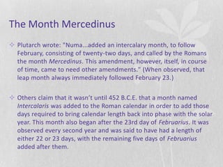 The Month Mercedinus
 Plutarch wrote: "Numa...added an intercalary month, to follow
  February, consisting of twenty-two days, and called by the Romans
  the month Mercedinus. This amendment, however, itself, in course
  of time, came to need other amendments." (When observed, that
  leap month always immediately followed February 23.)

 Others claim that it wasn’t until 452 B.C.E. that a month named
  Intercalaris was added to the Roman calendar in order to add those
  days required to bring calendar length back into phase with the solar
  year. This month also began after the 23rd day of Februarius. It was
  observed every second year and was said to have had a length of
  either 22 or 23 days, with the remaining five days of Februarius
  added after them.
 