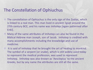 The Constellation of Ophiuchus
 The constellation of Ophiuchus is the only sign of the Zodiac, which
  is linked to a real man. This man lived in ancient Egypt around the
  27th century BCE, and his name was Imhotep [again patterned after
  Enki].
 Many of the same attributes of Imhotep can also be found in the
  Biblical Hebrew man Joseph, son of Jacob. Imhotep is credited with
  many accomplishments including the knowledge and use of
  medicine.
 It is said of Imhotep that he brought the art of healing to mankind.
  The symbol of a serpent [or snake], which is still widely used today
  to represent the medical profession, was used to represent
  Imhotep. Imhotep was also known as 'Aesclepius' to the ancient
  Greeks, but by any name the attributes are still all the same.
 