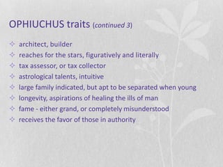 OPHIUCHUS traits (continued 3)
   architect, builder
   reaches for the stars, figuratively and literally
   tax assessor, or tax collector
   astrological talents, intuitive
   large family indicated, but apt to be separated when young
   longevity, aspirations of healing the ills of man
   fame - either grand, or completely misunderstood
   receives the favor of those in authority
 