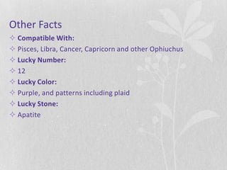 Other Facts
 Compatible With:
 Pisces, Libra, Cancer, Capricorn and other Ophiuchus
 Lucky Number:
 12
 Lucky Color:
 Purple, and patterns including plaid
 Lucky Stone:
 Apatite
 