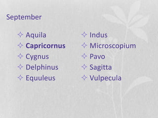September

   Aquila         Indus
   Capricornus    Microscopium
   Cygnus         Pavo
   Delphinus      Sagitta
   Equuleus       Vulpecula
 