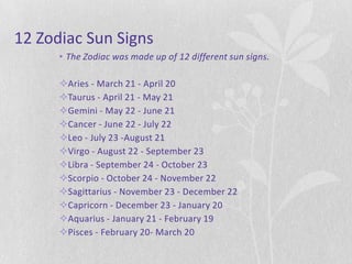 12 Zodiac Sun Signs
      • The Zodiac was made up of 12 different sun signs.

      Aries - March 21 - April 20
      Taurus - April 21 - May 21
      Gemini - May 22 - June 21
      Cancer - June 22 - July 22
      Leo - July 23 -August 21
      Virgo - August 22 - September 23
      Libra - September 24 - October 23
      Scorpio - October 24 - November 22
      Sagittarius - November 23 - December 22
      Capricorn - December 23 - January 20
      Aquarius - January 21 - February 19
      Pisces - February 20- March 20
 