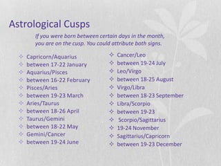 Astrological Cusps
         If you were born between certain days in the month,
         you are on the cusp. You could attribute both signs.

     Capricorn/Aquarius                 Cancer/Leo
     between 17-22 January              between 19-24 July
     Aquarius/Pisces                    Leo/Virgo
     between 16-22 February             between 18-25 August
     Pisces/Aries                       Virgo/Libra
     between 19-23 March                between 18-23 September
     Aries/Taurus                       Libra/Scorpio
     between 18-26 April                between 19-23
     Taurus/Gemini                       Scorpio/Sagittarius
     between 18-22 May                  19-24 November
     Gemini/Cancer                      Sagittarius/Capricorn
     between 19-24 June                 between 19-23 December
 