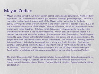 Mayan Zodiac
 Mayan worship spread the 260-day-Tzolken-sacred-year amongst polytheism. Numbered day
  signs from 1 to 13 associate with animal god names in the Maya glyph language. The ecliptic
  marks the double-headed serpent path of the Mayan zodiac. According to the Paris
  codex, Mayan god animals were in position at the time of the vernal equinox in 3113 B.C.E. or
  the presumed starting date of the Mayan Calendar. Of course, not all 13 constellations in the
  zodiac were visible together. Only four constellations were viewable while the other nine
  were below the horizon in the nether underworld. Known parts of the zodiac appear in a
  manner that compare with other zodiacs. Scorpio equates with the scorpion. Gemini appears
  related to a pig. Mayan turtle stars form sections of the Gemini and Orion constellations. The
  ecliptic ends with the rattlesnake tail we call the Pleiades. The Pleiades rest midway between
  Aries and Taurus. Aries is the Jaguar god, Leo is a frog and finally Scorpion. Dual Mayan
  Calendar years worked like meshed gears to perform one 52-year Calendar Round that has
  18,980-days. Counterpart to the 360-day-Tun-year was the 260-day-Tzolken-sacred-year.
  Continuation of religious festivals has preserved beliefs surrounding the zodiacal Tzolken.


 The ancient Mesoamerican Tzolken zodiac includes the constellation Ophiuchus according to
  many archeo-astrologists. Obscure ties with Sumerian or Babylonian zodiacs entwine
  Ophiuchus with Creation tales of Tiamut, Enki and Marduk - Jupiter. Ophiuchus is the hidden
  constellation.
 