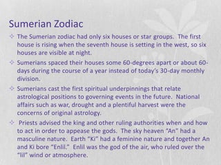 Sumerian Zodiac
 The Sumerian zodiac had only six houses or star groups. The first
  house is rising when the seventh house is setting in the west, so six
  houses are visible at night.
 Sumerians spaced their houses some 60-degrees apart or about 60-
  days during the course of a year instead of today’s 30-day monthly
  division.
 Sumerians cast the first spiritual underpinnings that relate
  astrological positions to governing events in the future. National
  affairs such as war, drought and a plentiful harvest were the
  concerns of original astrology.
 Priests advised the king and other ruling authorities when and how
  to act in order to appease the gods. The sky heaven “An” had a
  masculine nature. Earth “Ki” had a feminine nature and together An
  and Ki bore “Enlil.” Enlil was the god of the air, who ruled over the
  “lil” wind or atmosphere.
 