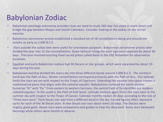 Babylonian Zodiac
   Babylonian astrology-astronomy provides clues we need to study 360-day-Tun-years in more detail and
    bridge the gap between Mayan and Jewish Calendars. Consider looking at the zodiac on the vernal
    equinox.
   Babylonian astronomer priests established a standard set of 18 constellations along and around the
    ecliptic as early as 2,000 B.C.E.
   Stars outside the zodiac belt were useful for orientation purposes. Babylonian astronomer priests later
    divided the year into 12 star constellations. Dawn heliacal risings for each sign were separate by about 30-
    days. Precision involved erecting fixed sacred pillars called Baals in the Old Testament for observation
    purposes.
   Egyptian and early Babylonian zodiacs had 36 Decans or star groups, which were separated by about 10-
    days during the year.
   Babylonian worship divided the starry sky into three different bands around 3,000 B.C.E. The northern
    band was the Path of Anu. Winter constellations correspond primarily with the Path of Anu. Our latitude
    limits the stars we see with respect to the Tropic of Capricorn. Extending the equator into space creates a
    mathematical plane that aligns with the celestial equator. Babylonians replaced the earth-mother
    Sumerian “Ki” with “Ea.” From eastern to western horizons, the central Path of Ea identifies our modern
    celestial equator. To the south is the Path of Enlil band. Latitude position again limits the stars seen in the
    summer sky with respect to the Tropic of Cancer. Calendar months reckon 30-days according to the rule of
    “three stars each.” Each Decan star was from a different band in the sky. Carved figures often represent
    sprits for each of the 36 Decan stars. A new Decan star rose about every 10-days. The Decans were
    mighty, great gods. Decan stars were companions and guides to help the deceased. Some stars bestowed
    blessings while others were hostile or adverse.
 