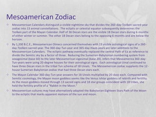 Mesoamerican Zodiac
   Mesoamerican Calendars distinguish a visible nighttime sky that divides the 260 -day-Tzolken-sacred-year
    zodiac into 13 animal constellations. The ecliptic or celestial equator subsequently determines the
    Tzolken part of the Mayan Calendar. Half of 36 Decan stars are the visible 18 Decan stars during 6-months
    of either winter or summer. The other 18 Decan stars belong to the opposing 6-months and are below the
    horizon.
   By 1,200 B.C.E., Mesoamerican Olmecs concerned themselves with 13 visible astrological signs of a 260 -
    day-Tzolken-sacred-year. The 360-day-Tun-year and 365-day-Haab-years are later additions to the
    Mesoamerican Calendars. The ecliptic pathway eventually replaced the central Path of Ea as reference to
    divide the Semitic sky by a factor of three. Reducing the Sumerian-Babylonian numbering system from
    sexagesimal (base 60) to the later Mesoamerican vigesimal (base 20), infers that Mesoamerica 360 -day-
    Tun-years were using 20-degree houses for their astrological signs. Each astrological Uinal continued to
    have three Decan stars in the tribal Tun schema of 18 Uinals. The Mesoamerican zodiac supplants the 12 -
    house Sumerian-Babylonian zodiac that had three Decan stars each.
   The Mayan Calendar 360-day-Tun-year answers for 18 Uinals multiplied by 20-days each. Compared with
    Semitic cosmology, the Mayan moon goddess seems like the Venus Ishtar goddess of rebirth and fertility.
    As the moon goddess moved through 13 sacred signs and 18 star groups coincident with 18 tribes, she
    held the fertility profile of a “Rabbit in the Moon.”
   Mesoamerican cultures may have alternatively adapted the Babylonian Eighteen Stars Path of the Moon
    to the ecliptic that marks apparent motions of the sun and moon.
 