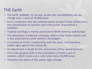 THE Earth
 The Earth 'wobbles' on its axis, so the star constellations we see
  change over a cycle of 26,000 years
 So it is irrelevant that the solsticial points (tropics) have drifted from
  one constellation to another over time as the relationship is
  symbolic.
 Tropical astrology is mainly practiced in North America and Europe.
 The alternative is Sidereal astrology, which is the Hindu system and
  is also practiced by some western astrologers.
 It is based on Earth's relationship with the stars, and therefore
  zodiac signs against the actual sky.
 An adjustment is made for the 'precession of the vernal equinox'.
 This is the gradual shift in the orientation of Earth's axis of
  rotation, which traces out a cone once every 26,000 years.
 Therefore the dates of the zodiac signs change.
 