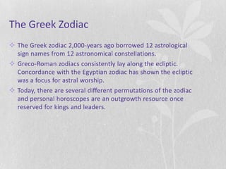 The Greek Zodiac
 The Greek zodiac 2,000-years ago borrowed 12 astrological
  sign names from 12 astronomical constellations.
 Greco-Roman zodiacs consistently lay along the ecliptic.
  Concordance with the Egyptian zodiac has shown the ecliptic
  was a focus for astral worship.
 Today, there are several different permutations of the zodiac
  and personal horoscopes are an outgrowth resource once
  reserved for kings and leaders.
 