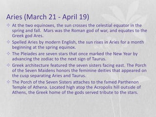 Aries (March 21 - April 19)
 At the two equinoxes, the sun crosses the celestial equator in the
  spring and fall. Mars was the Roman god of war, and equates to the
  Greek god Ares.
 Spelled Aries by modern English, the sun rises in Aries for a month
  beginning at the spring equinox.
 The Pleiades are seven stars that once marked the New Year by
  advancing the zodiac to the next sign of Taurus.
 Greek architecture featured the seven sisters facing east. The Porch
  of the Seven Maidens honors the feminine deities that appeared on
  the cusp separating Aries and Taurus.
 The Porch of the Seven Sisters attaches to the famed Parthenon
  Temple of Athena. Located high atop the Acropolis hill outside of
  Athens, the Greek home of the gods served tribute to the stars.
 