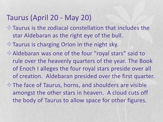 Taurus (April 20 - May 20)
Taurus is the zodiacal constellation that includes the
 star Aldebaran as the right eye of the bull.
Taurus is charging Orion in the night sky.
Aldebaran was one of the four "royal stars" said to
 rule over the heavenly quarters of the year. The Book
 of Enoch I alleges the four royal stars preside over all
 of creation. Aldebaran presided over the first quarter.
The face of Taurus, horns, and shoulders are visible
 amongst the other stars in heaven. A cloud cuts off
 the body of Taurus to allow space for other figures.
 
