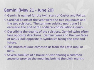 Gemini (May 21 - June 20)
 Gemini is named for the twin stars of Castor and Pollux.
 Cardinal points of the year were the two equinoxes and
  the two solstices. The summer solstice near June 21
  earmarks the end of the zodiacal constellation Gemini.
 Describing the duality of the solstices, Gemini twins often
  face opposite directions. Gemini twins and the two faces
  of Janus look opposite to symbolize facing the past and
  future.
 The month of June comes to us from the Latin Junii or
  gens.
 Several families of a house or clan sharing a common
  ancestor provide the meaning behind the sixth month.
 
