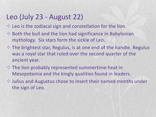 Leo (July 23 - August 22)
 Leo is the zodiacal sign and constellation for the lion.
 Both the bull and the lion had significance in Babylonian
  mythology. Six stars form the sickle of Leo.
 The brightest star, Regulus, is at one end of the handle. Regulus
  was a royal star that ruled over the second quarter of the
  ancient year.
 The lion probably represented summertime heat in
  Mesopotamia and the kingly qualities found in leaders.
 Julius and Augustus chose to insert their named months under
  the sign of Leo.
 