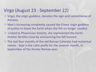 Virgo (August 23 - September 22)
 Virgo, the virgin goddess, denotes the sign and constellation of
  Astraea.
 Man's increasing complexity caused the Greek virgin goddess
  of justice to leave the Earth when she felt no longer needed.
 Linked to Phoenician Astarte, she represented the Earth -
  mother fertility issue by announcing the fall harvest.
 The last four months of the old Roman Calendar had numerical
  names. Sept is the Latin prefix for the seventh month, in
  September of the former Roman year.
 