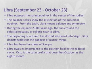 Libra (September 23 - October 23)
 Libra opposes the spring equinox in the center of the zodiac.
 The balance scales show the distinction of the autumnal
  equinox. From the Latin, Libra means balance and symmetry.
 During the equinox 2,000-years ago, the sun crossed the
  celestial equator, or ecliptic near to Libra.
 The beginning of autumn has drifted westward into Virgo. Libra
  depicts scales for the goddess of justice, Virgo.
 Libra has been the claws of Scorpio.
 Libra owes its importance to the position held in the zodiacal
  circle. Octo is the Latin prefix that describes October as the
  eighth month.
 