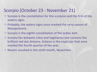 Scorpio (October 23 - November 21)
 Scorpio is the constellation for the scorpion and the first of the
  watery signs.
 Probably, the watery signs once marked the rainy season of
  Mesopotamia.
 Scorpio is the eighth constellation of the zodiac belt.
 Scorpio lies between Libra and Sagittarius and contains the
  brilliant red star Antares. Antares is the royal star that once
  marked the fourth quarter of the year.
 Novem resulted in the ninth month, November.
 