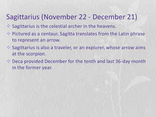 Sagittarius (November 22 - December 21)
 Sagittarius is the celestial archer in the heavens.
 Pictured as a centaur, Sagitta translates from the Latin phrase
  to represent an arrow.
 Sagittarius is also a traveler, or an explorer, whose arrow aims
  at the scorpion.
 Deca provided December for the tenth and last 36-day month
  in the former year.
 