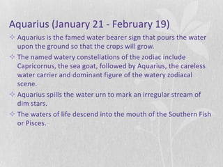 Aquarius (January 21 - February 19)
 Aquarius is the famed water bearer sign that pours the water
  upon the ground so that the crops will grow.
 The named watery constellations of the zodiac include
  Capricornus, the sea goat, followed by Aquarius, the careless
  water carrier and dominant figure of the watery zodiacal
  scene.
 Aquarius spills the water urn to mark an irregular stream of
  dim stars.
 The waters of life descend into the mouth of the Southern Fish
  or Pisces.
 