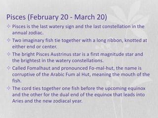 Pisces (February 20 - March 20)
 Pisces is the last watery sign and the last constellation in the
  annual zodiac.
 Two imaginary fish tie together with a long ribbon, knotted at
  either end or center.
 The bright Pisces Austrinus star is a first magnitude star and
  the brightest in the watery constellations.
 Called Fomalhaut and pronounced Fo-mal-hut, the name is
  corruptive of the Arabic Fum al Hut, meaning the mouth of the
  fish.
 The cord ties together one fish before the upcoming equinox
  and the other for the dual end of the equinox that leads into
  Aries and the new zodiacal year.
 