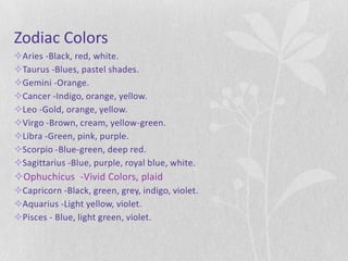 Zodiac Colors
Aries -Black, red, white.
Taurus -Blues, pastel shades.
Gemini -Orange.
Cancer -Indigo, orange, yellow.
Leo -Gold, orange, yellow.
Virgo -Brown, cream, yellow-green.
Libra -Green, pink, purple.
Scorpio -Blue-green, deep red.
Sagittarius -Blue, purple, royal blue, white.
Ophuchicus -Vivid Colors, plaid
Capricorn -Black, green, grey, indigo, violet.
Aquarius -Light yellow, violet.
Pisces - Blue, light green, violet.
 