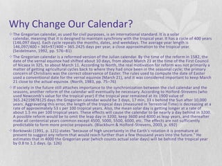 Why Change Our Calendar?
The Gregorian calendar, as used for civil purposes, is an international standard. It is a solar
 calendar, meaning that it is designed to maintain synchrony with the tropical year. It has a cycle of 400 years
 (146,097 days). Each cycle repeats the months, dates, and weekdays. The average year length is
 146,097/400 = 365+97/400 = 365.2425 days per year, a close approximation to the tropical year.
 (Seidelmann, 1992, pp. 576–81)
The Gregorian calendar is a reformed version of the Julian calendar. By the time of the reform in 1582, the
 date of the vernal equinox had shifted about 10 days, from about March 21 at the time of the First Council
 of Nicaea in 325, to about March 11. According to North, the real motivation for reform was not primarily a
 matter of getting agricultural cycles back to where they had once been in the seasonal cycle; the primary
 concern of Christians was the correct observance of Easter. The rules used to compute the date of Easter
 used a conventional date for the vernal equinox (March 21), and it was considered important to keep March
 21 close to the actual equinox. (North, 1983, pp. 75–76)
If society in the future still attaches importance to the synchronization between the civil calendar and the
 seasons, another reform of the calendar will eventually be necessary. According to Holford -Strevens (who
 used Newcomb's value for the tropical year) if the tropical year remained at its 1900 value of
 365.24219878125 days the Gregorian calendar would be 3 days, 17 min, 33 s behind the Sun after 10,000
 years. Aggravating this error, the length of the tropical days (measured in Terrestrial Time) is decreasing at a
 rate of approximately 53 s per 100 tropical years. Also, the mean solar day is getting longer at a rate of
 about 1.5 ms per 100 tropical years. These effects will cause the calendar to be nearly a day behind in 3200.
 A possible reform would be to omit the leap day in 3200, keep 3600 and 4000 as leap years, and thereafter
 make all centennial years common except 4500, 5000, 5500, 6000, etc. The effects are not sufficiently
 predictable to form more precise proposals. (Blackburn & Holford-Strevens, 2003, p. 692)
Borkowski (1991, p. 121) states "because of high uncertainty in the Earth's rotation it is premature at
 present to suggest any reform that would reach further than a few thousand years into the future." He
 estimates that in 4000 the Gregorian year (which counts actual solar days) will be behind the tropical year
 by 0.8 to 1.1 days. (p. 126)
 