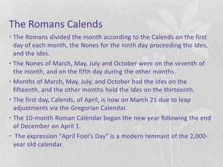 The Romans Calends
• The Romans divided the month according to the Calends on the first
  day of each month, the Nones for the ninth day proceeding the Ides,
  and the Ides.
• The Nones of March, May, July and October were on the seventh of
  the month, and on the fifth day during the other months.
• Months of March, May, July, and October had the Ides on the
  fifteenth, and the other months held the Ides on the thirteenth.
• The first day, Calends, of April, is now on March 21 due to leap
  adjustments via the Gregorian Calendar.
• The 10-month Roman Calendar began the new year following the end
  of December on April 1.
• The expression "April Fool's Day" is a modern remnant of the 2,000-
  year old calendar.
 