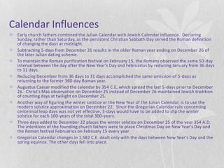 Calendar Influences
 Early church fathers combined the Julian Calendar with Jewish Calendar influence. Declaring
  Sunday, rather than Saturday, as the persistent Christian Sabbath Day served the Roman definition
  of changing the days at midnight.
 Subtracting 5-days from December 31 results in the older Roman year ending on December 26 of
  the later Julian dating scheme.
 To maintain the Roman purification festival on February 15, the Romans observed the same 50 -day
  interval between the day after the New Year's Day and Februarius by reducing January from 36 days
  to 31 days.
 Reducing December from 36 days to 31 days accomplished the same omission of 5-days as
  returning to the former 360-day Roman year.
 Augustus Caesar modified the calendar by 354 C.E, which spread the last 5-days prior to December
  26. Christ's Mas observation on December 25 instead of December 26 maintained Jewish tradition
  of counting days at twilight on December 25.
 Another way of figuring the winter solstice or the New Year of the Julian Calendar, is to use the
  modern solstice approximation on December 22. Since the Gregorian Calendar rule concerning
  centennial leap days was not yet effective, 3-days would have to be added to slip the winter
  solstice for each 100-years of the total 300-years.
 Three days added to December 22 places the winter solstice on December 25 of the year 354 A.D.
  The intentions of the founding church fathers were to place Christmas Day on New Year's Day and
  the Roman festival Februarius on February 15 every year.
 Gregorian Calendar changes in 1,582 C.E. dealt only with the days between New Year's Day and the
  spring equinox. The other days fell into place.
 