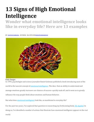 13 Signs of High Emotional
Intelligence
Wonder what emotional intelligence looks
like in everyday life? Here are 13 examples
B Y J U S T I N B A R I S O , A U T H O R , E Q A P P L I E D @ J U S T I N J B A R I S O
Getty Images
In 1995, psychologist and science journalist Daniel Goleman published a book introducing most of the
world to the nascent concept of emotional intelligence. The idea--that an ability to understand and
manage emotions greatly increases our chances of success--quickly took off, and it went on to greatly
influence the way people think about emotions and human behavior.
But what does emotional intelligence look like, as manifested in everyday life?
For the past two years, I've explored that question in researching my forthcoming book, EQ, Applied. In
doing so, I've identified a number of actions that illustrate how emotional intelligence appears in the real
world.
 