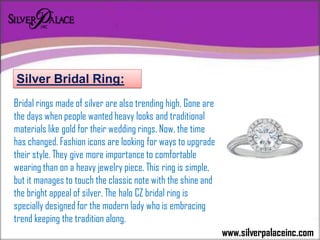www.silverpalaceinc.com
Bridal rings made of silver are also trending high. Gone are
the days when people wanted heavy looks and traditional
materials like gold for their wedding rings. Now, the time
has changed. Fashion icons are looking for ways to upgrade
their style. They give more importance to comfortable
wearing than on a heavy jewelry piece. This ring is simple,
but it manages to touch the classic note with the shine and
the bright appeal of silver. The halo CZ bridal ring is
specially designed for the modern lady who is embracing
trend keeping the tradition along.
Silver Bridal Ring:
 