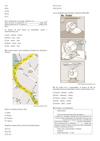 (A) I.                                                                           (D) I, II e III.
(B) II.                                                                          (E) II, III e IV.
(C) III.
                                                                                 Leia os quadrinhos para responder à questão de número 49.
(D) IV.
(E) V.

47. O ciclista disse à sua amiga: “Quando você ______________ os
olhos no local, vai encantar-se. Se ________________, pode fazer
passeios diários por lá. E, quando os _______________, lembre-se de
mim.”

As lacunas da frase              devem   ser   preenchidas,     correta     e
respectivamente, com:

(A) pôr ... quisesse ... fazesse
(B) puser ... quer ... fazer
(C) pôr ... querer ... fazer
(D) puser ... quiser ... fizer
(E) põe ... querer ... fizer

48. O mapa contém vários logradouros formados por substantivos
oxítonos.




                                                                                                                        (http://biratancartoon.blogspot.com/)

                                                                                 49. De acordo com a norma-padrão, as lacunas da fala do
                                                                                 personagem devem ser preenchidas, correta e respectivamente, com

                                                                                 (A) fossem ... Bastaria ... assobio
                                                                                 (B) fosse ... Bastavam ... assobiu
                                                                                 (C) fossem ... Bastava ... assobil
                                                                                 (D) fosse ... Bastou ... assobio
                                                                                 (E) fossem ... Basta ... assobil
                                                   (http://maps.google.com.br)
                                                                                 50. Considere a correspondência.
Dentre os vocábulos oxítonos, estão:

I. Tanabi.
II. Sumare.
III. Turiassu.
IV. Apiacas.

Seguindo as regras oficiais, devem ser acentuados apenas

(A) I e II.
(B) I e III.
(C) II e IV.
 