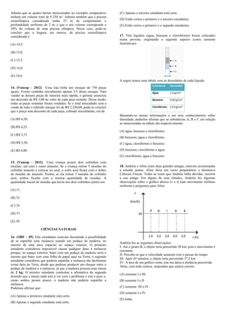 Admita que as quatro barras mencionadas no exemplo comparativo          (C) Apenas o terceiro estudante está certo.
tenham um volume total de 8 250 m³. Admita também que a piscina
semiolímpica considerada tenha 25 m de comprimento e                    (D) Estão certos o primeiro e o terceiro estudantes.
profundidade uniforme de 2 m, e que o seu volume corresponda a          (E) Estão certos o primeiro e o segundo estudantes.
30% do volume de uma piscina olímpica. Nesse caso, pode-se
concluir que a largura, em metros, da piscina semiolímpica
considerada é                                                           17. Três líquidos (água, benzeno e clorofórmio) foram colocados
                                                                        numa proveta, originando o seguinte aspecto (cores somente
(A) 14,5.                                                               ilustrativas):

(B) 15,0.

(C) 15,5.

(D) 16,0.

(E) 18,0.
                                                                        A seguir temos uma tabela com as densidades de cada líquido.

14. (Vunesp – 2012) Uma loja tinha um estoque de 750 peças
iguais. Foram vendidas inicialmente apenas 2/5 desse estoque. Para
vender as demais peças de maneira mais rápida, o gerente anunciou
um desconto de R$ 3,00 no valor de cada peça restante. Desse modo,
todas as peças restantes foram vendidas. Se o total arrecadado com a
venda de todo o referido estoque foi de R$ 2.250,00, pode-se concluir
que o preço sem desconto de cada peça, cobrado inicialmente, era de
                                                                        Baseando-se nessas informações e em seus conhecimentos sobre
(A) R$ 6,50.                                                            densidade, podemos afirmar que as substâncias A, B e C em relação
                                                                        as mencionadas na tabela são respectivamente
(B) R$ 6,25.
                                                                        (A) água, benzeno e clorofórmio.
(C) R$ 5,75.
                                                                        (B) benzeno, água e clorofórmio.
(D) R$ 5,50.                                                            (C) água, clorofórmio e benzeno.

(E) R$ 4,80.                                                            (D) benzeno, clorofórmio e água.
                                                                        (E) clorofórmio, água e benzeno.
15. (Vunesp – 2012) Uma criança possui dois cofrinhos com
moedas: um azul e outro amarelo. Se a criança retirar 5 moedas do       18. Andréia e Aline eram duas grandes amigas, estavam acostumadas
cofrinho amarelo e colocar no azul, o cofre azul ficará com o dobro     a estudar juntas. Aline fazia um curso preparatório e dominava
de moedas do amarelo. Porém, se ela retirar 3 moedas do cofrinho        Ciências Físicas. Todas as vezes que Andréia tinha dúvidas, recorria
azul, ambos ficarão com a mesma quantidade de moedas. A                 a sua amiga. Em alguns de seus estudos, Andréia fez algumas
quantidade inicial de moedas que havia nos dois cofrinhos juntos era    observações sobre o gráfico abaixo (v x t) num movimento retilíneo
                                                                        uniforme e perguntou para Aline.
(A) 31.
                                                                                     v
(B) 33.
                                                                                (km/h)
(C) 35.

(D) 37.                                                                                  50

(E) 39.

                     CIÊNCIAS NATURAIS

16. (OBF – 05) Três estudantes estavam discutindo a possibilidade                              1,0   2,0   3,0   4,0   5,0     t (h)
de se espatifar uma melancia usando um pedaço de madeira, no
                                                                        Andréia fez as seguintes observações:
interior de uma nave espacial no espaço exterior. O primeiro
                                                                        I- Até o ponto B, o objeto teria percorrido 50 km, pois o movimento é
estudante considerou impossível causar qualquer dano à melancia
                                                                        constante.
porque, no espaço exterior, bater com um pedaço de madeira seria o
                                                                        II- Percebe-se que a velocidade aumenta com o passar do tempo.
mesmo que bater com uma folha de papel aqui na Terra; o segundo
                                                                        III- Após 45 minutos, o objeto teria percorrido 37,5 km.
estudante considerou que poderia espatifar a melancia tão facilmente
                                                                        IV- A área de um gráfico como este me daria a distância percorrida.
como faria na Terra, desde que pudesse produzir um choque entre o
                                                                        Aline, com toda certeza, respondeu que estaria correto:
pedaço de madeira e a melancia, já que a madeira possuía uma massa
de 2 kg; O terceiro estudante contestou a afirmativa do segundo
                                                                        (A) somente I e III.
dizendo que a massa nada tem a ver com o problema e sim o peso e,
como ambos pesam pouco, a madeira não poderia espatifar a               (B) somente I e II .
melancia.
Podemos afirmar que:                                                    (C) somente III e IV.
                                                                        (D) somente I e IV.
(A) Apenas o primeiro estudante está certo.
                                                                        (E) todas.
(B) Apenas o segundo estudante está certo.
 