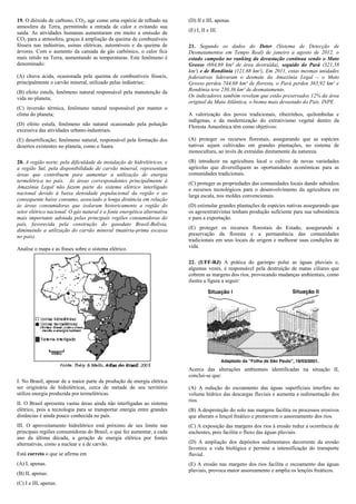 19. O dióxido de carbono, CO2, age como uma espécie de telhado na         (D) II e III, apenas.
atmosfera da Terra, permitindo a entrada de calor e evitando sua
saída. As atividades humanas aumentaram em muito a emissão de             (E) I, II e III.
CO2 para a atmosfera, graças à ampliação da queima de combustíveis
fósseis nas indústrias, usinas elétricas, automóveis e da queima de       21. Segundo os dados do Deter (Sistema de Detecção de
árvores. Com o aumento da camada de gás carbônico, o calor fica           Desmatamentos em Tempo Real) de janeiro a agosto de 2012, o
mais retido na Terra, aumentando as temperaturas. Este fenômeno é         estado campeão no ranking da devastação continua sendo o Mato
denominado:                                                               Grosso (694,69 km² de área destruída), seguido do Pará (321,58
                                                                          km²) e de Rondônia (121,68 km²), Em 2011, estas mesmas unidades
(A) chuva ácida, ocasionada pela queima de combustíveis fósseis,          federativas lideraram o desmate da Amazônia Legal – o Mato
principalmente o carvão mineral, utilizado pelas indústrias;              Grosso perdeu 744,68 km² de floresta, o Pará perdeu 365,92 km² e
(B) efeito estufa, fenômeno natural responsável pela manutenção da        Rondônia teve 230,36 km² de desmatamento.
vida no planeta;                                                          Os indicadores também revelam que estão preservados 12% da área
                                                                          original da Mata Atlântica, o bioma mais devastado do País. INPE
(C) inversão térmica, fenômeno natural responsável por manter o
clima do planeta;                                                         A valorização dos povos tradicionais, ribeirinhos, quilombolas e
                                                                          indígenas, e da modernização do extrativismo vegetal dentro da
(D) efeito estufa, fenômeno não natural ocasionado pela poluição          Floresta Amazônica têm como objetivos:
excessiva das atividades urbano-industriais.
(E) desertificação; fenômeno natural, responsável pela formação dos       (A) proteger os recursos florestais, assegurando que as espécies
desertos existentes no planeta, como o Saara.                             nativas sejam cultivadas em grandes plantações, no sistema de
                                                                          monocultura, ao invés de extraídas diretamente da natureza.

20. A região norte, pela dificuldade de instalação de hidrelétricos, e    (B) introduzir na agricultura local o cultivo de novas variedades
a região Sul, pela disponibilidade de carvão mineral, representam         agrícolas que diversifiquem as oportunidades econômicas para as
áreas que contribuem para aumentar a utilização de energia                comunidades tradicionais.
termelétrica no país. As áreas correspondentes principalmente à           (C) proteger as propriedades das comunidades locais dando subsídios
Amazônia Legal não fazem parte do sistema elétrico interligado            e recursos tecnológicos para o desenvolvimento da agricultura em
nacional devido à baixa densidade populacional da região e ao             larga escala, nos moldes convencionais.
consequente baixo consumo, associado a longa distância em relação
às áreas consumidoras que isolaram historicamente a região do             (D) estimular grandes plantações de espécies nativas assegurando que
setor elétrico nacional. O gás natural é a fonte energética alternativa   os agroextrativistas tenham produção suficiente para sua subsistência
mais importante adotada pelas principais regiões consumidoras do          e para a exportação.
país, favorecida pela construção do gasoduto Brasil-Bolívia,
diminuindo a utilização do carvão mineral (matéria-prima escassa          (E) proteger os recursos florestais do Estado, assegurando a
no país).                                                                 preservação da floresta e a permanência das comunidades
                                                                          tradicionais em seus locais de origem e melhorar suas condições de
Analise o mapa e as frases sobre o sistema elétrico.                      vida.

                                                                          22. (UFF-RJ) A prática do garimpo polui as águas pluviais e,
                                                                          algumas vezes, é responsável pela destruição de matas ciliares que
                                                                          cobrem as margens dos rios, provocando mudanças ambientais, como
                                                                          ilustra a figura a seguir:




                                                                          Acerca das alterações ambientais identificadas na situação II,
                                                                          conclui-se que:
I. No Brasil, apesar de a maior parte da produção de energia elétrica
ser originária de hidrelétricas, cerca de metade de seu território        (A) A redução do escoamento das águas superficiais interfere no
utiliza energia produzida por termelétricas.                              volume hídrico das descargas fluviais e aumenta a sedimentação dos
                                                                          rios.
II. O Brasil apresenta vastas áreas ainda não interligadas ao sistema
elétrico, pois a tecnologia para se transportar energia entre grandes     (B) A desproteção do solo nas margens facilita os processos erosivos
distâncias é ainda pouco conhecida no país.                               que alteram o lençol freático e promovem o assoreamento dos rios.
III. O aproveitamento hidrelétrico está próximo de seu limite nas         (C) A exposição das margens dos rios à erosão reduz a ocorrência de
principais regiões consumidoras do Brasil, o que fez aumentar, a cada     enchentes, pois facilita o fluxo das águas pluviais.
ano da última década, a geração de energia elétrica por fontes
alternativas, como a nuclear e a de carvão.                               (D) A ampliação dos depósitos sedimentares decorrente da erosão
                                                                          favorece a vida biológica e permite a intensificação do transporte
Está correto o que se afirma em                                           fluvial.
(A) I, apenas.                                                            (E) A erosão nas margens dos rios facilita o escoamento das águas
                                                                          pluviais, provoca maior assoreamento e amplia os lençóis freáticos.
(B) II, apenas.
(C) I e III, apenas.
 