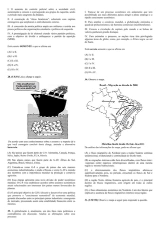 I. O aumento do controle policial sobre a sociedade civil,
aumentando a censura e a perseguição aos grupos de esquerda, sendo        I. Trata-se de um processo econômico em andamento que tem
o período mais sangrento da ditadura.                                     possibilitado aos mais diferentes países atingir o pleno emprego e o
                                                                          rápido crescimento econômico.
II. A construção de “obras faraônicas”, sobretudo com capitais
estrangeiros que ampliaram o endividamento externo.                       II. Para ampliar o comércio mundial, a globalização estimulou a
                                                                          queda de protecionismos e de barreiras comerciais (neoliberalismo).
III. A concessão da anistia política ampla aos militares e restrita aos
presos políticos das organizações estudantis e políticos de esquerda.     III. Cresceu a circulação de capitais pelo mundo e as bolsas de
                                                                          valores ganharam grande destaque.
IV. A promulgação de lei eleitoral criando vários partidos políticos,
com o objetivo de dividir e enfraquecer o partido da oposição             IV. Para estimular o processo, as nações ricas têm privilegiado
(MDB).                                                                    algumas áreas do globo, como, por exemplo, a África negra, ao sul
                                                                          do Saara.
Está correto SOMENTE o que se afirma em
                                                                          Está correto somente o que se afirma em
(A) I e II.
                                                                          (A) I e II.
(B) I e III.
                                                                          (B) I e III.
(C) II e III.
                                                                          (C) I e IV.
(D) II e IV.
                                                                          (D) II e III.
(E) III e IV.
                                                                          (E) III e IV.
28. (UFJF) Leia a charge a seguir.
                                                                          30. Observe o mapa.

                                                                                          Brasil – Migração na década de 2000




 De acordo com seus conhecimentos sobre o assunto e a respeito de o
que você conseguiu concluir desta charge, assinale a alternativa
incorreta:                                                                Da análise das informações do mapa, pode-se afirmar que

(A) São países que fazem parte do G-8: Alemanha, Canadá, França,          (A) o fluxo migratório do Nordeste para a região Sudeste continua
Itália, Japão, Reino Unido, EUA, Rússia.                                  unidirecional, evidenciando a continuidade do êxodo rural.
(B) São alguns países que fazem parte do G-20: África do Sul,             (B) as migrações internas estão bem diversificadas, com fluxos inter-
Argentina, Brasil, México, China.                                         -regionais (entre regiões), intrarregionais (dentro de uma mesma
                                                                          região) e mesmo bidirecionais.
(C) Entende-se como G-8 o grupo de países das sete maiores
economias industrializadas e ainda a Rússia, e como G-20 a reunião        (C) o direcionamento dos fluxos migratórios alterou-se
dos membros com a importância mundial na produção e comércio              significativamente, pois, no período, cresceram os fluxos do Sul e
agrícolas.                                                                Sudeste para o Nordeste.
(D) Essa charge apresenta uma nova divisão do poder econômico             (D) a região Norte, última fronteira agrícola do país, é o principal
mundial. O G-8 visa estabelecer acordos sobre assuntos econômicos         destino de fluxos migratórios, com origem em todas as outras
atuais relacionados aos interesses dos países menos favorecidos do        regiões.
planeta.
                                                                          (E) o fraco dinamismo econômico do Nordeste é um dos fatores que
(E) O principal objetivo do G20 é discutir e desenvolver uma política     explicam a ausência de fluxos migratórios internos nessa região.
que promove o "crescimento sustentável" da economia mundial,
gerando discussões entre os principais países industriais e emergentes
do mercado, procurando assim uma estabilidade financeira entre os         31. (UMTM) Observe o mapa a seguir para responder a questão.
mesmos.

29. A globalização é, atualmente, um dos fatos mais polêmicos e
contraditórios em discussão. Analise as afirmações sobre esse
processo:
 