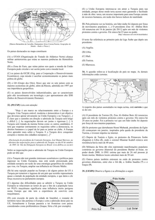 (E) a União Europeia interessa-se em atrair a Turquia para sua
                                                                                    entidade, porque desse modo teria acesso mais garantido e facilitado
                                                                                    à mão de obra turca, um recurso importante para uma Europa carente
                                                                                    de recursos humanos, em razão dos baixos índices de natalidade

                                                                                    33. Pela primeira vez na história, um líder árabe foi deposto por força
                                                                                    de movimentos populares. (...) O presidente Zine Al- Abdine Bem
                                                                                    Ali renunciou em 14 de janeiro [de 2011] após um mês de violentos
                                                                                    protestos contra o governo. Ele estava há 23 anos no poder.
                                                                                                                           (http://educacao.uol.com.br/atualidades)

                                                                                    O texto faz referência ao primeiro país da Liga Árabe que depôs seu
                                                                                    presidente:
  (Marcos Bernardino de Carvalho, Diamantino Alves Correia Pereira, Geografias do
                            Mundo – Redes e Fluxos.)
                                                                                    (A) Argélia.
Os países destacados no mapa constituem                                             (B) Líbia.

(A) a OTAN (Organização do Tratado do Atlântico Norte) aliança                      (C) Mali.
militar antiterrorista que reúne as maiores potências do Hemisfério                 (D) Tunísia.
Norte.
                                                                                    (E) Marrocos.
(B) a Zona do Euro, que reúne países nos quais a moeda da União
Europeia pode circular e ser aceita junto com a moeda local.
                                                                                    34. A questão refere-se à localização do país no mapa. As demais
(C) os países da OCDE (Org. para a Cooperação e Desenvolvimento                     informações estão corretas.
Econômico), cuja missão é auxiliar economicamente os países mais
pobres do globo.
(D) o G8 (Grupo dos Oito), bloco que une os sete países com as
maiores economias do globo, além da Rússia, admitida em 1997 por
sua importância geopolítica.
(E) os países desenvolvidos industrializados, que se caracterizam
pelo alto investimento em tecnologia e por apresentarem alto IDH
(Índice de Desenvolvimento Humano).

32. (PUCSP) Leia com atenção:
                                                                                    A respeito dos países assinalados no mapa acima, está correto o que
         “Hoje é um marco no relacionamento entre a Europa e a                      se diz em:
Turquia. Uma Turquia estável, moderna e democrática é um objetivo
que devemos apoiar ativamente na União Europeia e na Turquia [...]                  (A) O presidente da Tunísia (3), Zine Al-Abdine Bem Ali renunciou
É claro que o caminho em direção a admissão da Turquia será longo                   após um mês de violentos protestos contra o governo. Ele estava há
e difícil [...] As negociações devem ser justas e rigorosas [...] A                 24 anos no poder. Foi a primeira vez que um líder árabe foi deposto
Turquia será tratada da mesma forma como os outros candidatos. E                    por força de movimentos populares.
terá que respeitar estritamente os requisitos sobre a democracia, os                (B) Os protestos que derrubaram Hosni Mubarak, presidente do Egito
direitos humanos e o papel da lei para se juntar ao clube. A Europa                 (1) começaram em janeiro, inspirados pela queda do presidente da
deve aprender mais sobre a Turquia. E a Turquia deve conquistar                     Tunísia, e tiveram impulso na internet.
corações e mentes dos cidadãos europeus [...]”
                                                                                    (C) Depois de Tunísia e Egito, os protestos da Primavera Árabe
 (Declaração do presidente da Comissão Europeia, José Manuel Barroso, na            chegaram à Líbia (2), onde o coronel Muamar Kadafi reinava sem
 abertura das negociações para a admissão da Turquia, no dia 03 de outubro          resistência havia mais de 40 anos.
  de 2005. In: Site da Delegação Europeia no Brasil, www.delbra.cec.eu.int/)
                                                                                    (D) Militares da Síria (4) vêm reprimindo manifestações populares
Sobre as negociações para a admissão da Turquia na União Europeia                   contrárias ao governo ditatorial do presidente Bashar al-Assar, no
pode ser dito que                                                                   poder desde 2000. A ONU estima que mais de 26 mil pessoas já
                                                                                    foram mortas. Médicos locais calculam mais de 50 mil.
(A) a Turquia não tem grandes interesses econômicos e políticos para                (E) Outros países também entraram na onda de protestos contra
ingressar na União Europeia, mas está sendo pressionada pela                        governos ditatoriais, entre eles o Irã (6), a Arábia Saudita (7) e o
entidade europeia em razão de uma estratégia geopolítica do ocidente                Iraque (5).
que visa, via Turquia, ampliar sua influência no Oriente Médio.
(B) há uma rejeição popular na Europa e de alguns países da UE à                    35. (UESPI) Observe a figura e as afirmações a seguir.
Turquia por temerem o ingresso de um país que sozinho representaria
quase a metade da população da entidade europeia, o que daria a ele
força excessiva no parlamento europeu.
(C) algumas das dificuldades para se admitir a Turquia na União
Europeia se relacionam ao temor de que o fato de a população turca
ser 99,8% muçulmana significaria uma influência muito perigosa
numa Europa que não tem a experiência de convívio com
muçulmanos.
(D) com exceção de parte da cidade de Istambul, o restante do
território turco não pertence à Europa e com a admissão desse país na
UE, formalmente a Europa passaria a ter fronteiras com países
considerados como problemáticos (Iraque, Síria e Irã, por exemplo).
 