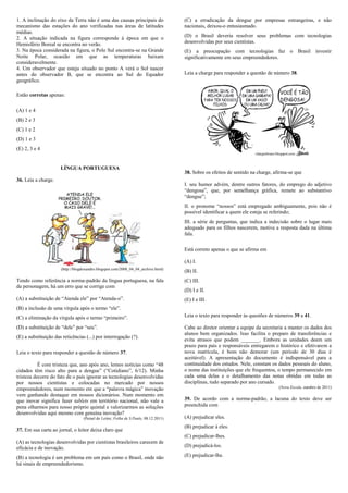 1. A inclinação do eixo da Terra não é uma das causas principais do                  (C) a erradicação da dengue por empresas estrangeiras, e não
mecanismo das estações do ano verificadas nas áreas de latitudes                     nacionais, deixou-o entusiasmado.
médias.
2. A situação indicada na figura corresponde à época em que o                        (D) o Brasil deveria resolver seus problemas com tecnologias
Hemisfério Boreal se encontra no verão.                                              desenvolvidas por seus cientistas.
3. Na época considerada na figura, o Polo Sul encontra-se na Grande                  (E) a preocupação com tecnologias faz o Brasil investir
Noite Polar, ocasião em que as temperaturas baixam                                   significativamente em seus empreendedores.
consideravelmente.
4. Um observador que esteja situado no ponto A verá o Sol nascer
antes do observador B, que se encontra ao Sul do Equador                             Leia a charge para responder a questão de número 38.
geográfico.

Estão corretas apenas:

(A) 1 e 4
(B) 2 e 3
(C) 1 e 2
(D) 1 e 3
(E) 2, 3 e 4


                      LÍNGUA PORTUGUESA
                                                                                     38. Sobre os efeitos de sentido na charge, afirma-se que
36. Leia a charge.
                                                                                     I. seu humor advém, dentre outros fatores, do emprego do adjetivo
                                                                                     “dengosa”, que, por semelhança gráfica, remete ao substantivo
                                                                                     “dengue”;
                                                                                     II. o pronome “nossos” está empregado ambiguamente, pois não é
                                                                                     possível identificar a quem ele esteja se referindo;
                                                                                     III. a série de perguntas, que indica a indecisão sobre o lugar mais
                                                                                     adequado para os filhos nascerem, motiva a resposta dada na última
                                                                                     fala.

                                                                                     Está correto apenas o que se afirma em

                                                                                     (A) I.
                      (http://blogdoxandro.blogspot.com/2008_04_04_archive.html)
                                                                                     (B) II.
Tendo como referência a norma-padrão da língua portuguesa, na fala                   (C) III.
da personagem, há um erro que se corrige com
                                                                                     (D) I e II.
(A) a substituição de “Atenda ele” por “Atenda-o”.                                   (E) I e III.
(B) a inclusão de uma vírgula após o termo “ele”.
(C) a eliminação da vírgula após o termo “primeiro”.                                 Leia o texto para responder às questões de números 39 a 41.

(D) a substituição de “dele” por “seu”.                                              Cabe ao diretor orientar a equipe da secretaria a manter os dados dos
                                                                                     alunos bem organizados. Isso facilita o preparo de transferências e
(E) a substituição das reticências (...) por interrogação (?).
                                                                                     evita atrasos que podem _______. Embora as unidades deem um
                                                                                     prazo para pais e responsáveis entregarem o histórico e efetivarem a
Leia o texto para responder a questão de número 37.                                  nova matrícula, é bom não demorar (um período de 30 dias é
                                                                                     aceitável). A apresentação do documento é indispensável para a
           É com tristeza que, ano após ano, lemos notícias como “48                 continuidade dos estudos. Nele, constam os dados pessoais do aluno,
cidades têm risco alto para a dengue” (“Cotidiano”, 6/12). Minha                     o nome das instituições que ele frequentou, o tempo permanecido em
tristeza decorre do fato de o país ignorar as tecnologias desenvolvidas              cada uma delas e o detalhamento das notas obtidas em todas as
por nossos cientistas e colocadas no mercado por nossos                              disciplinas, tudo separado por ano cursado.
empreendedores, num momento em que a “palavra mágica” inovação                                                                    (Nova Escola, outubro de 2011)
vem ganhando destaque em nossos dicionários. Num momento em
que inovar significa fazer tablets em território nacional, não vale a                39. De acordo com a norma-padrão, a lacuna do texto deve ser
pena olharmos para nosso próprio quintal e valorizarmos as soluções                  preenchida com
desenvolvidas aqui mesmo com genuína inovação?
                                  (Painel do Leitor, Folha de S.Paulo, 08.12.2011)   (A) prejudicar eles.
                                                                                     (B) prejudicar à eles.
37. Em sua carta ao jornal, o leitor deixa claro que
                                                                                     (C) prejudicar-lhes.
(A) as tecnologias desenvolvidas por cientistas brasileiros carecem de
eficácia e de inovação.                                                              (D) prejudicá-los.

(B) a tecnologia é um problema em um país como o Brasil, onde não                    (E) prejudicar-lhe.
há sinais de empreendedorismo.
 