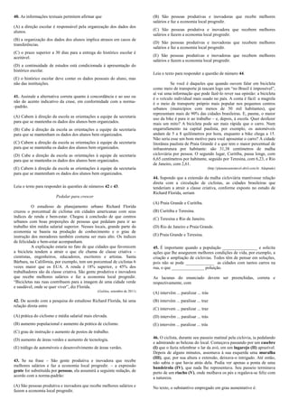 40. As informações textuais permitem afirmar que                              (B) São pessoas produtivas e inovadoras que recebe melhores
                                                                              salários e faz a economia local progredir.
(A) a direção escolar é responsável pela organização dos dados dos
alunos.                                                                       (C) São pessoas produtiva e inovadora que recebem melhores
                                                                              salários e fazem a economia local progredir.
(B) a organização dos dados dos alunos implica atrasos em casos de
transferências.                                                               (D) São pessoas produtivas e inovadoras que recebem melhores
                                                                              salários e faz a economia local progredir.
(C) o prazo superior a 30 dias para a entrega do histórico escolar é
aceitável.                                                                    (E) São pessoas produtivas e inovadoras que recebem melhores
                                                                              salários e fazem a economia local progredir.
(D) a continuidade de estudos está condicionada à apresentação do
histórico escolar.
                                                                              Leia o texto para responder a questão de número 44.
(E) o histórico escolar deve conter os dados pessoais do aluno, mas
não das instituições.                                                                   Se você é daqueles que quando ouvem falar em bicicleta
                                                                              como meio de transporte já tascam logo um “no Brasil é impossível”,
                                                                              aí vai uma informação que pode fazê-lo rever sua opinião: a bicicleta
41. Assinale a alternativa correta quanto à concordância e ao uso ou          é o veículo individual mais usado no país. A conta é fácil: a magrela
não do acento indicativo da crase, em conformidade com a norma-               é o meio de transporte próprio mais popular nos pequenos centros
-padrão.                                                                      urbanos (municípios com menos de 50 mil habitantes), que
                                                                              representam mais de 90% das cidades brasileiras. E, pasme, o maior
(A) Cabem à direção da escola as orientações a equipe da secretaria           uso da bike é para ir ao trabalho – e, depois, à escola. Quer desfazer
para que se mantenha os dados dos alunos bem organizados.                     mais um mito? A bicicleta pode ser mais rápida que o carro. Num
(B) Cabe à direção da escola as orientações a equipe da secretaria            engarrafamento na capital paulista, por exemplo, os automóveis
para que se mantenham os dados dos alunos bem organizados.                    andam de 5 a 8 quilômetros por hora, enquanto a bike chega a 15.
                                                                              Não seria esse um bom motivo para você aposentar o carro? A cidade
(C) Cabem a direção da escola as orientações à equipe da secretaria           litorânea paulista de Praia Grande é a que tem o maior percentual de
para que se mantenha os dados dos alunos bem organizados.                     infraestrutura por habitante: são 31,38 centímetros de malha
(D) Cabe a direção da escola as orientações à equipe da secretaria            cicloviária por pessoa. O segundo lugar, Curitiba, passa longe, com
para que se mantenha os dados dos alunos bem organizados.                     6,65 centímetros por habitante, seguido por Teresina, com 6,23, e Rio
                                                                              de Janeiro, com 2,61.
(E) Cabem à direção da escola as orientações à equipe da secretaria                                             (http://planetasustentavel.abril.com.br. Adaptado)
para que se mantenham os dados dos alunos bem organizados.
                                                                              44. Supondo que a extensão da malha cicloviária mantivesse relação
                                                                              direta com a circulação de ciclistas, as cidades brasileiras que
Leia o texto para responder às questões de números 42 e 43.                   tenderiam a atrair a classe criativa, conforme exposto no estudo de
                                                                              Richard Florida, seriam
                        Pedalar para crescer
                                                                              (A) Praia Grande e Curitiba.
           O estudioso de planejamento urbano Richard Florida
cruzou o porcentual de ciclistas em cidades americanas com seus               (B) Curitiba e Teresina.
índices de renda e bem-estar. Chegou à conclusão de que centros
                                                                              (C) Teresina e Rio de Janeiro.
urbanos com boas proporções de pessoas que pedalam para ir ao
trabalho têm média salarial superior. Nesses locais, grande parte da          (D) Rio de Janeiro e Praia Grande.
economia se baseia na produção de conhecimento e o grau de
instrução dos moradores também costuma ser mais alto. Os índices              (E) Praia Grande e Teresina.
de felicidade e bem-estar acompanham.
           A explicação estaria no fato de que cidades que favorecem          45. É importante quando a população ________________ e solicita
a bicicleta tendem a atrair o que ele chama de classe criativa –              ações que lhe assegurem melhores condições de vida, por exemplo, a
cientistas, engenheiros, educadores, escritores e artistas. Santa             criação e ampliação de ciclovias. Todos têm de pensar em soluções,
Bárbara, na Califórnia, por exemplo, tem um porcentual de ciclistas 6         pois não se pode _____________ as cidades com tantos carros na
vezes maior que os EUA. A renda é 18% superior, e 45% dos                     rua, o que _______________ poluição.
trabalhadores são da classe criativa. São gente produtiva e inovadora
que recebe melhores salários e faz a economia local progredir.                As lacunas do enunciado devem ser preenchidas, correta e
“Bicicletas nas ruas contribuem para a imagem de uma cidade verde             respectivamente, com
e saudável, onde se quer viver”, diz Florida.
                                                (Galileu, setembro de 2011)
                                                                              (A) intervêm ... paralizar ... trás
42. De acordo com a pesquisa do estudioso Richard Florida, há uma             (B) intervém ... paralisar ... traz
relação direta entre
                                                                              (C) intervem ... paralizar ... traz
(A) prática do ciclismo e média salarial mais elevada.                        (D) intervêm ... paralisar ... trás
(B) aumento populacional e aumento da prática de ciclismo.                    (E) intervém ... paralizar ... trás
(C) grau de instrução e aumento de postos de trabalho.
(D) aumento de áreas verdes e aumento de tecnologia.                          46. O ciclista, durante seu passeio matinal pela ciclovia, ia pedalando
                                                                              e admirando as belezas do local. Começava passando por um casebre
(E) tráfego de automóveis e desenvolvimento de áreas verdes.                  (I) que o fazia relembrar o lar da avó, em um lugarejo (II) aprazível.
                                                                              Depois de alguns minutos, assomava à sua esquerda uma muralha
                                                                              (III), que, por sua altura e extensão, deixava-o intrigado. Até então,
43. Se na frase – São gente produtiva e inovadora que recebe                  não sabia o que havia atrás dela. Podia ver apenas a ponta de uma
melhores salários e faz a economia local progredir. – a expressão             bandeirola (IV), que nada lhe representava. Seu passeio terminava
gente for substituída por pessoas, ela assumirá a seguinte redação, de        perto de um riacho (V), onde molhava os pés e regalava-se feliz com
acordo com a norma-padrão:                                                    a natureza.
(A) São pessoas produtiva e inovadora que recebe melhores salários e          No texto, o substantivo empregado em grau aumentativo é:
fazem a economia local progredir.
 
