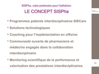 • Programmes patients interdisciplinaires SISCare
• Solutions technologiques
• Coaching pour l’implémentation en officine
• Communauté ouverte de pharmaciens et
médecins engagés dans la collaboration
interdisciplinaire
• Monitoring scientifique de la performance et
valorisation des prestations interdisciplinaires
11
SISPha, votre partenaire pour l'adhésion
LE CONCEPT SISPha
 