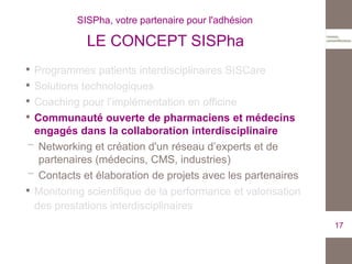 • Programmes patients interdisciplinaires SISCare
• Solutions technologiques
• Coaching pour l’implémentation en officine
• Communauté ouverte de pharmaciens et médecins
engagés dans la collaboration interdisciplinaire
Networking et création d'un réseau d’experts et de
partenaires (médecins, CMS, industries)
Contacts et élaboration de projets avec les partenaires
• Monitoring scientifique de la performance et valorisation
des prestations interdisciplinaires
17
SISPha, votre partenaire pour l'adhésion
LE CONCEPT SISPha
 