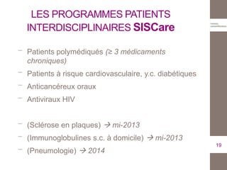 LES PROGRAMMES PATIENTS
INTERDISCIPLINAIRES SISCare
Patients polymédiqués (≥ 3 médicaments
chroniques)
Patients à risque cardiovasculaire, y.c. diabétiques
Anticancéreux oraux
Antiviraux HIV
(Sclérose en plaques)  mi-2013
(Immunoglobulines s.c. à domicile)  mi-2013
(Pneumologie)  2014
19
 